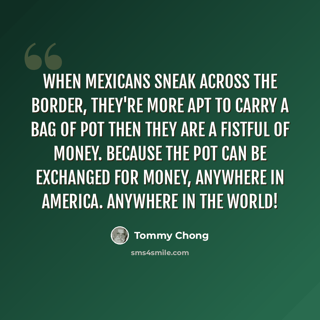“When Mexicans sneak across the border, they're more apt to carry a bag of pot then they are a fistful of money. Because the pot can be exchanged for money, anywhere in America. Anywhere in the world!” quote by Tommy Chong