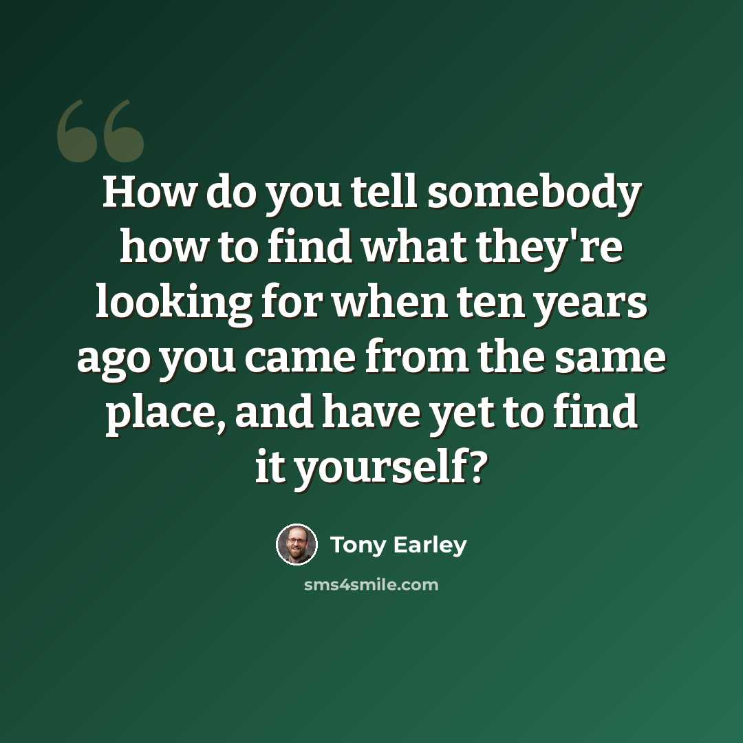 “How do you tell somebody how to find what they're looking for when ten years ago you came from the same place, and have yet to find it yourself?” quote by Tony Earley
