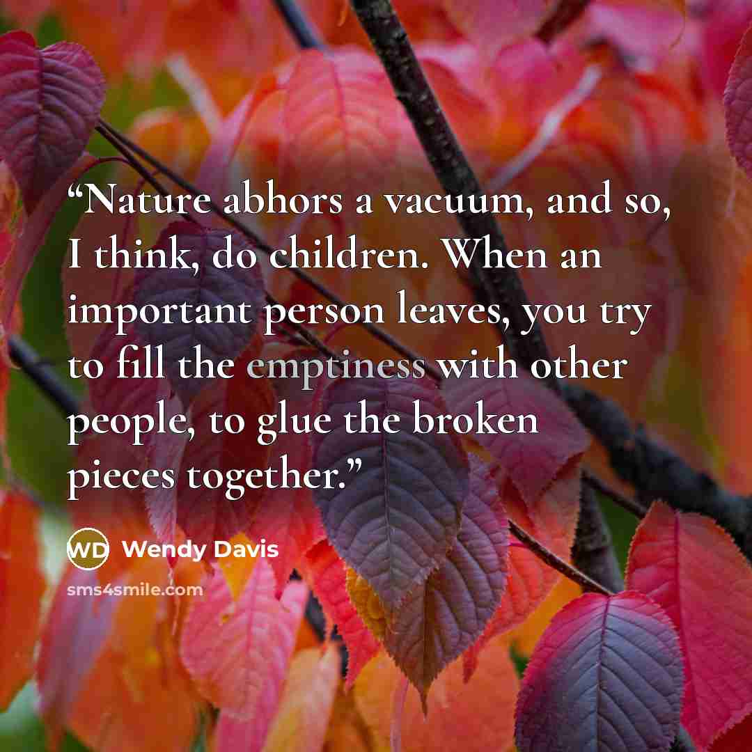 “Nature abhors a vacuum, and so, I think, do children. When an important person leaves, you try to fill the emptiness with other people, to glue the broken pieces together.” quote by Wendy Davis
