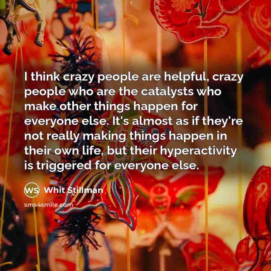 “I think crazy people are helpful, crazy people who are the catalysts who make other things happen for everyone else. It's almost as if they're not really making things happen in their own life, but their hyperactivity is triggered for everyone else.” quote by Whit Stillman