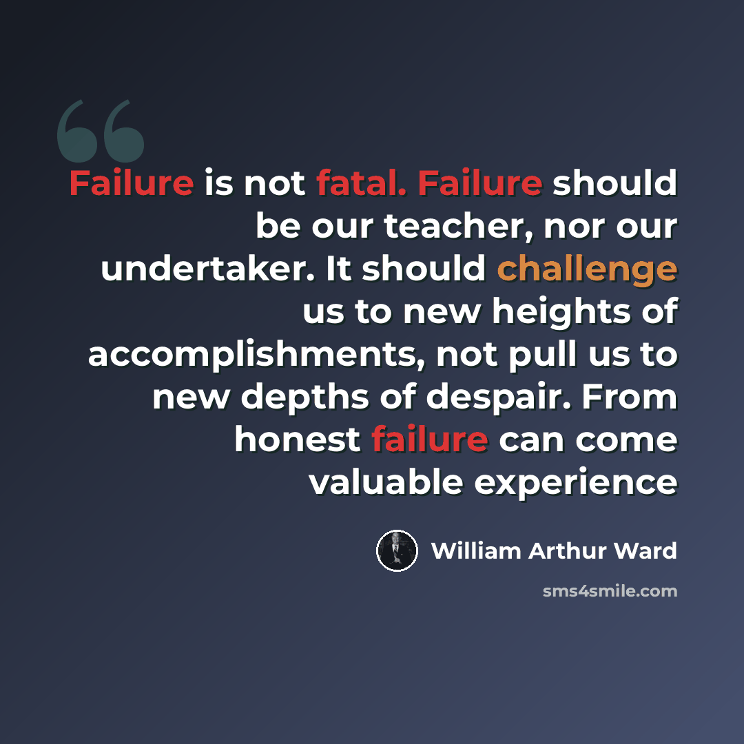 “Failure is not fatal. Failure should be our teacher, nor our undertaker. It should challenge us to new heights of accomplishments, not pull us to new depths of despair. From honest failure can come valuable experience” quote by William Arthur Ward