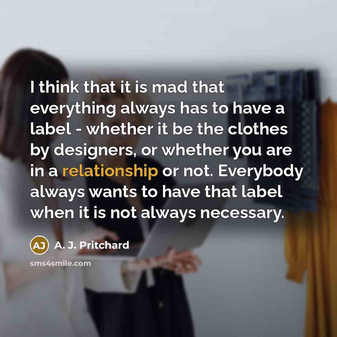 “I think that it is mad that everything always has to have a label - whether it be the clothes by designers, or whether you are in a relationship or not. Everybody always wants to have that label when it is not always necessary.” quote by A. J. Pritchard