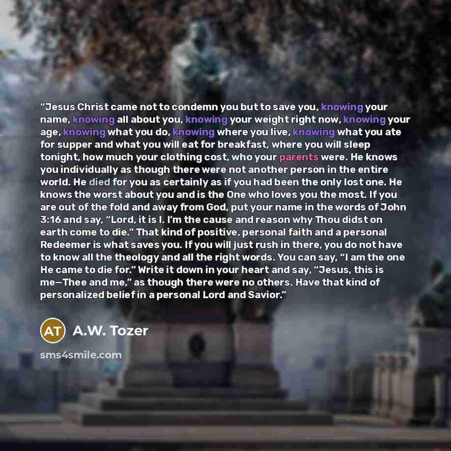 “Jesus Christ came not to condemn you but to save you, knowing your name, knowing all about you, knowing your weight right now, knowing your age, knowing what you do, knowing where you live, knowing what you ate for supper and what you will eat for breakfast, where you will sleep tonight, how much…” quote by A.W. Tozer