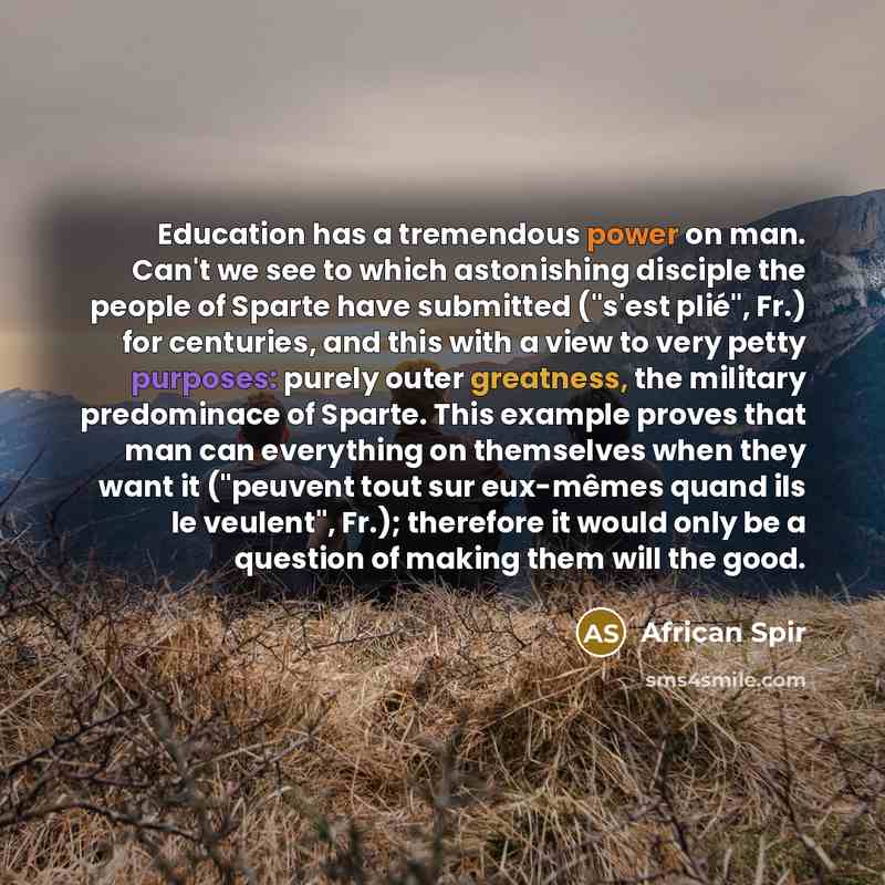 “Education has a tremendous power on man. Can't we see to which astonishing disciple the people of Sparte have submitted ("s'est plié", Fr.) for centuries, and this with a view to very petty purposes: purely outer greatness, the military predominace of Sparte. This example proves that man can…” quote by African Spir