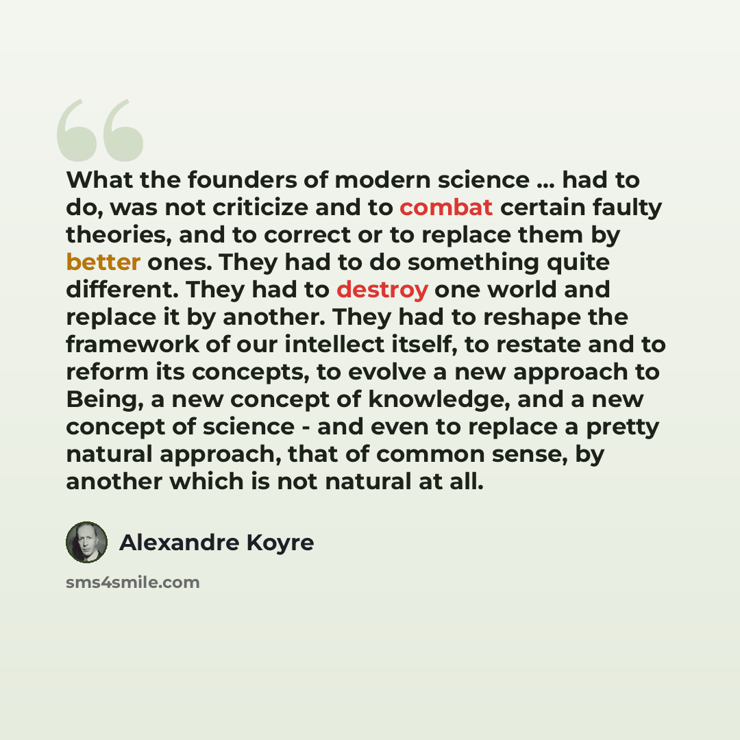 “What the founders of modern science ... had to do, was not criticize and to combat certain faulty theories, and to correct or to replace them by better ones. They had to do something quite different. They had to destroy one world and replace it by another. They had to reshape the framework of our…” quote by Alexandre Koyre