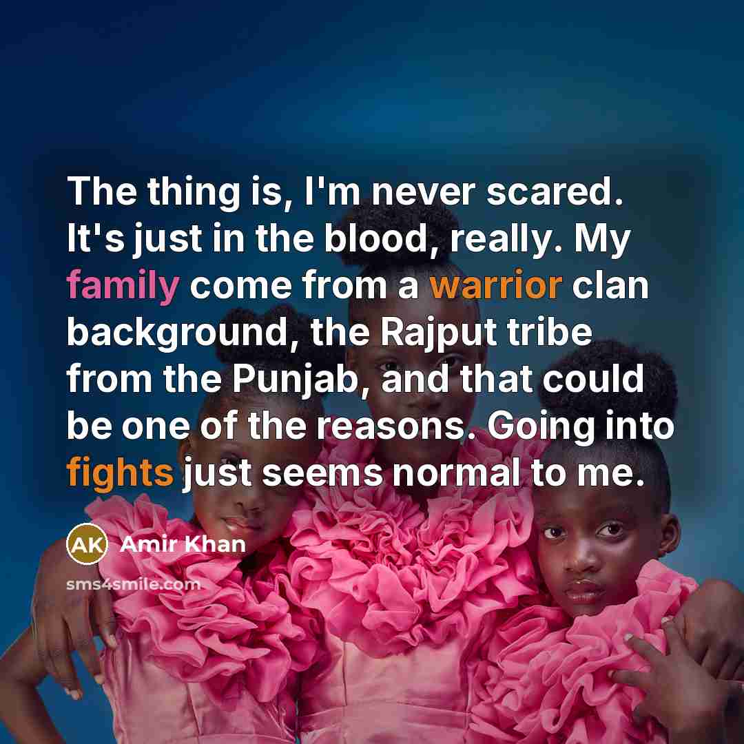 “The thing is, I'm never scared. It's just in the blood, really. My family come from a warrior clan background, the Rajput tribe from the Punjab, and that could be one of the reasons. Going into fights just seems normal to me.” quote by Amir Khan
