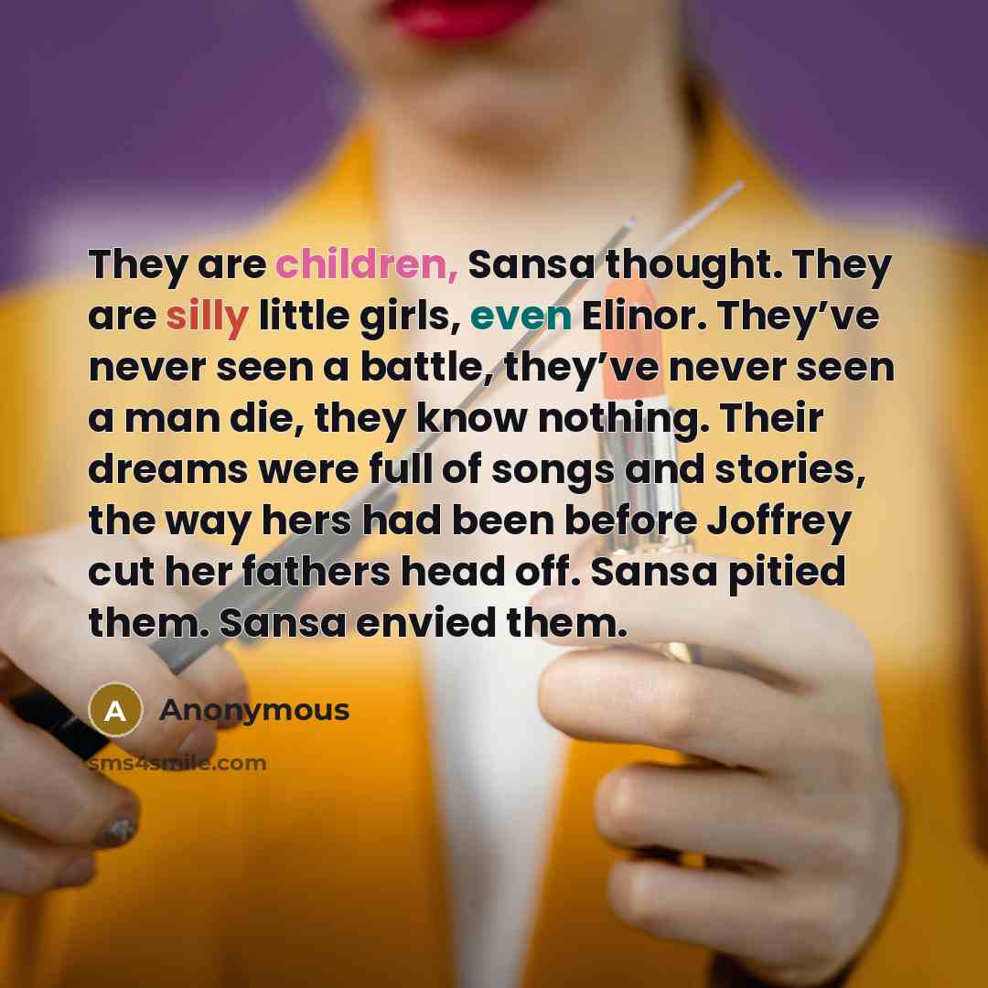 “They are children, Sansa thought. They are silly little girls, even Elinor. They’ve never seen a battle, they’ve never seen a man die, they know nothing. Their dreams were full of songs and stories, the way hers had been before Joffrey cut her fathers head off. Sansa pitied them. Sansa envied them.” quote by Anonymous