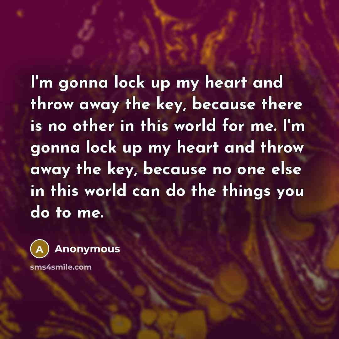 “I'm gonna lock up my heart and throw away the key, because there is no other in this world for me. I'm gonna lock up my heart and throw away the key, because no one else in this world can do the things you do to me.” quote by Anonymous