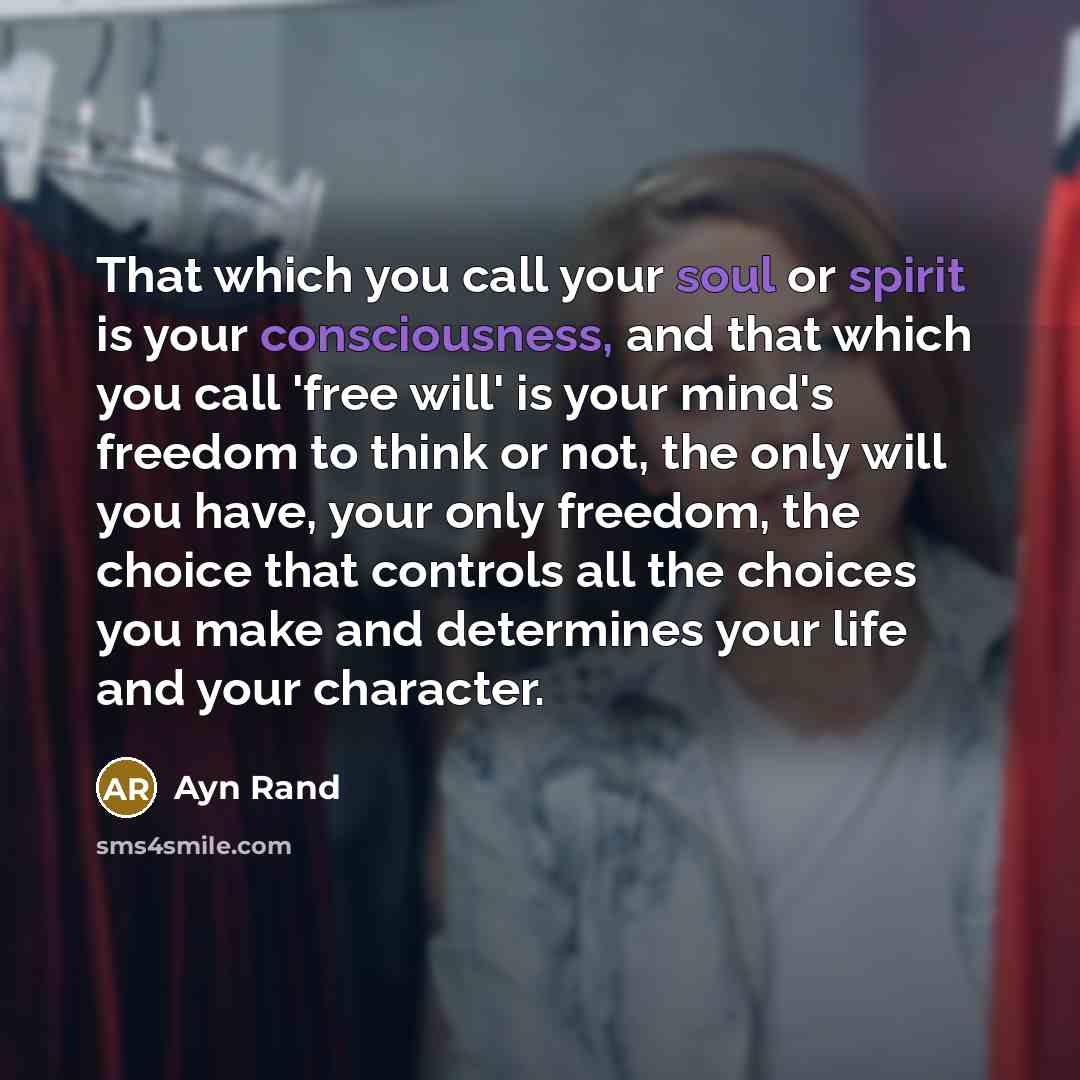 “That which you call your soul or spirit is your consciousness, and that which you call 'free will' is your mind's freedom to think or not, the only will you have, your only freedom, the choice that controls all the choices you make and determines your life and your character.” quote by Ayn Rand