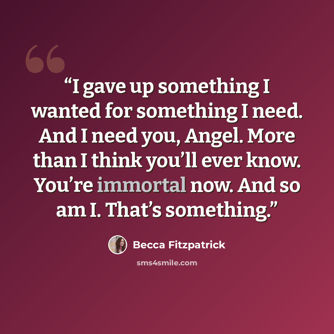 “I gave up something I wanted for something I need. And I need you, Angel. More than I think you’ll ever know. You’re immortal now. And so am I. That’s something.” quote by Becca Fitzpatrick