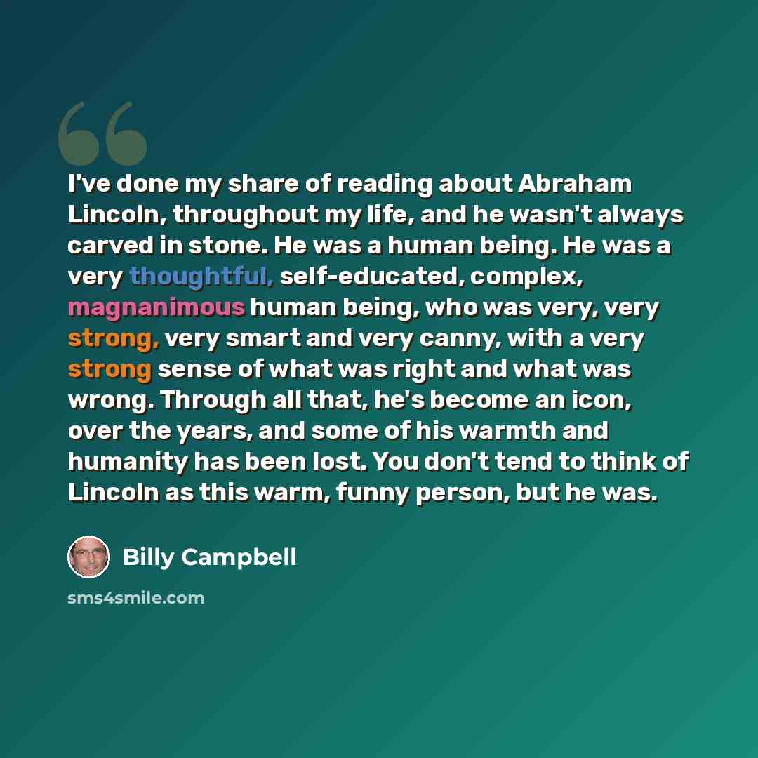 “I've done my share of reading about Abraham Lincoln, throughout my life, and he wasn't always carved in stone. He was a human being. He was a very thoughtful, self-educated, complex, magnanimous human being, who was very, very strong, very smart and very canny, with a very strong sense of what was…” quote by Billy Campbell