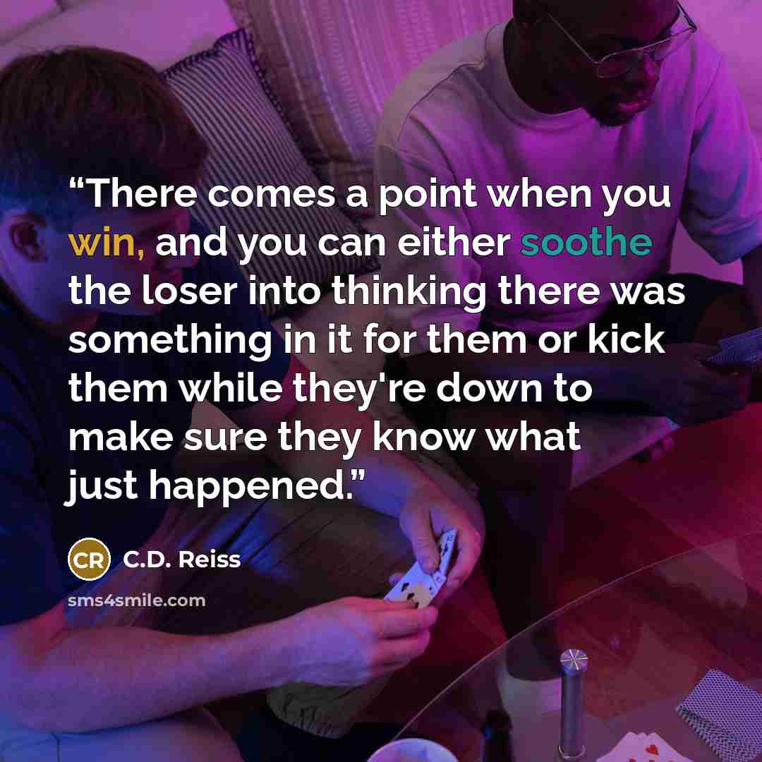“There comes a point when you win, and you can either soothe the loser into thinking there was something in it for them or kick them while they're down to make sure they know what just happened.” quote by C.D. Reiss