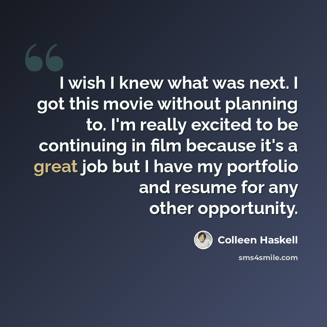 “I wish I knew what was next. I got this movie without planning to. I'm really excited to be continuing in film because it's a great job but I have my portfolio and resume for any other opportunity.” quote by Colleen Haskell