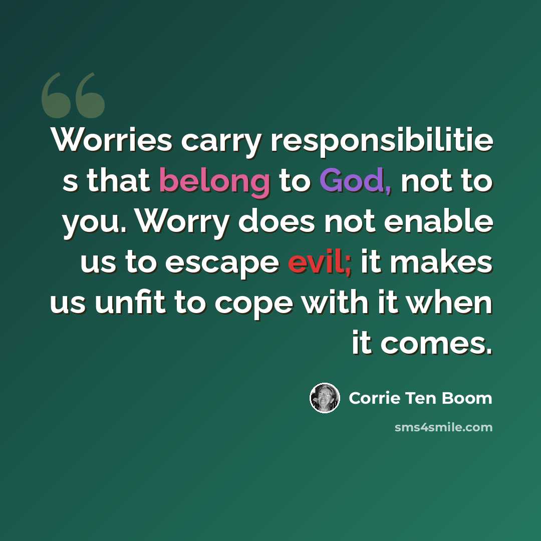 “Worries carry responsibilitie s that belong to God, not to you. Worry does not enable us to escape evil; it makes us unfit to cope with it when it comes.” quote by Corrie Ten Boom