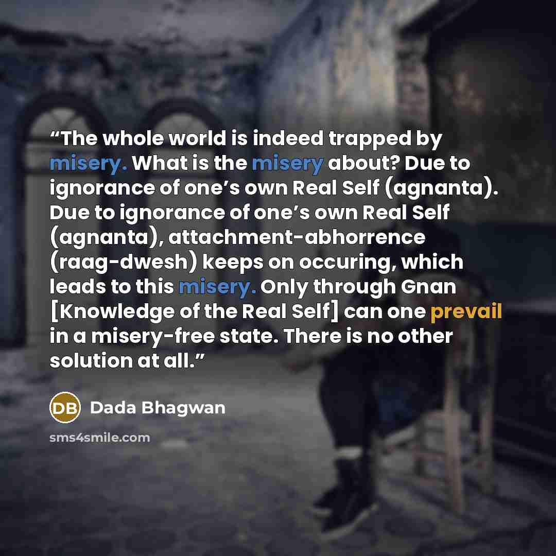 “The whole world is indeed trapped by misery. What is the misery about? Due to ignorance of one’s own Real Self (agnanta). Due to ignorance of one’s own Real Self (agnanta), attachment-abhorrence (raag-dwesh) keeps on occuring, which leads to this misery. Only through Gnan [Knowledge of the Real…” quote by Dada Bhagwan