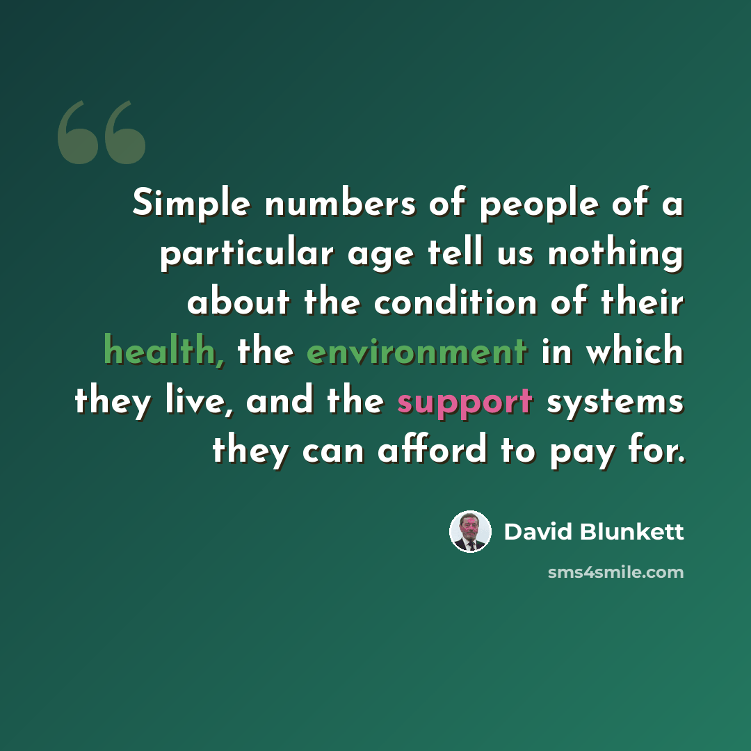 “Simple numbers of people of a particular age tell us nothing about the condition of their health, the environment in which they live, and the support systems they can afford to pay for.” quote by David Blunkett