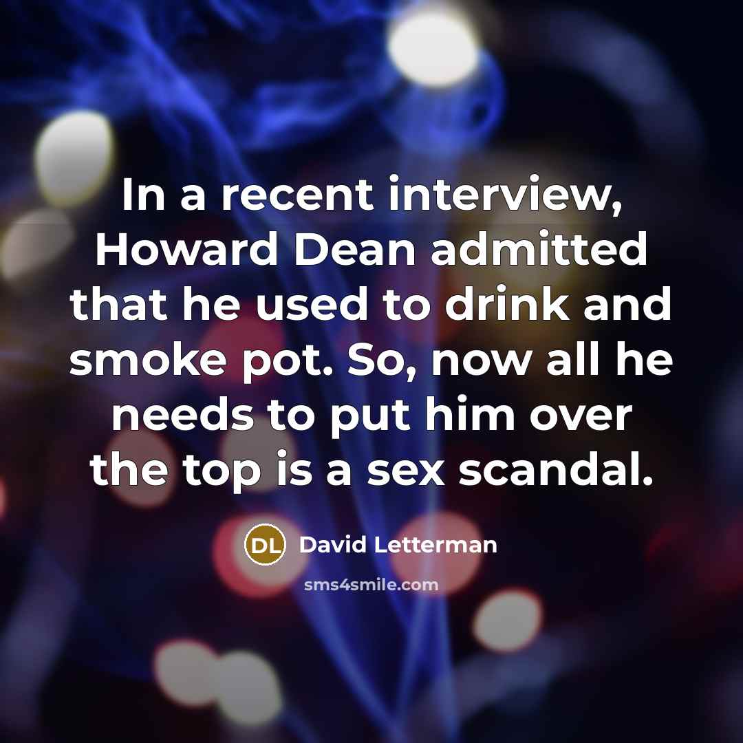 “In a recent interview, Howard Dean admitted that he used to drink and smoke pot. So, now all he needs to put him over the top is a sex scandal.” quote by David Letterman