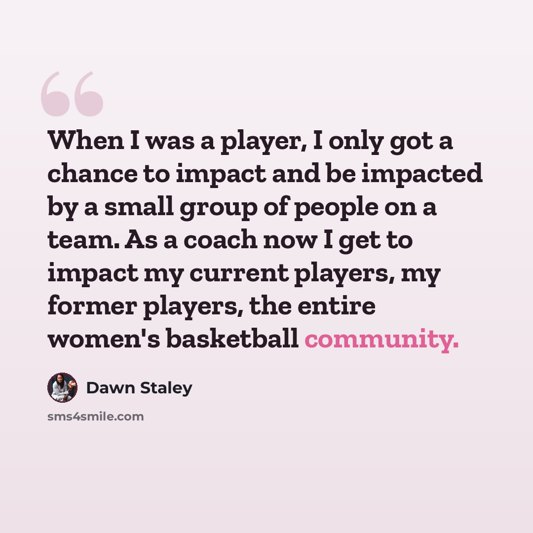 “When I was a player, I only got a chance to impact and be impacted by a small group of people on a team. As a coach now I get to impact my current players, my former players, the entire women's basketball community.” quote by Dawn Staley