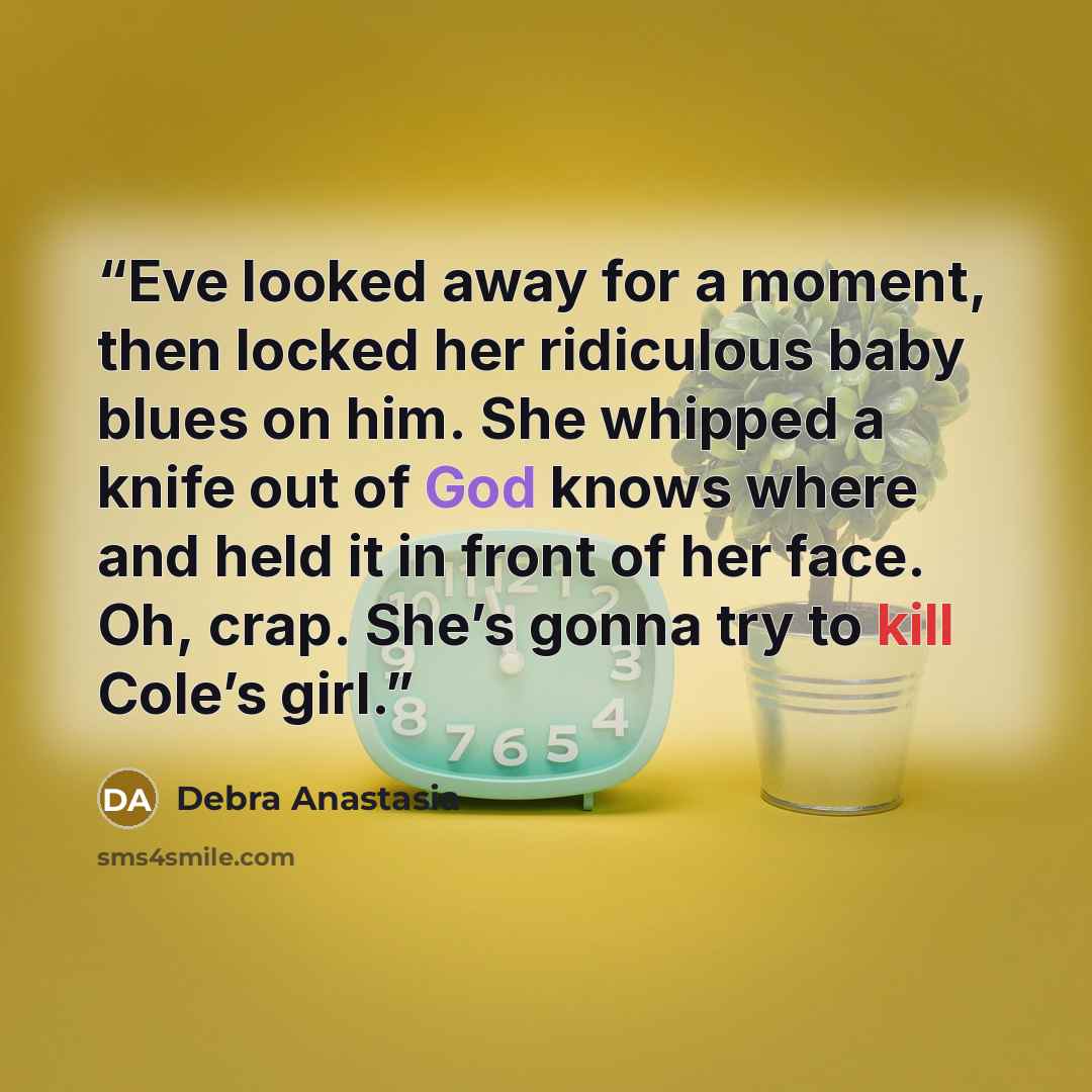 “Eve looked away for a moment, then locked her ridiculous baby blues on him. She whipped a knife out of God knows where and held it in front of her face. Oh, crap. She’s gonna try to kill Cole’s girl.” quote by Debra Anastasia