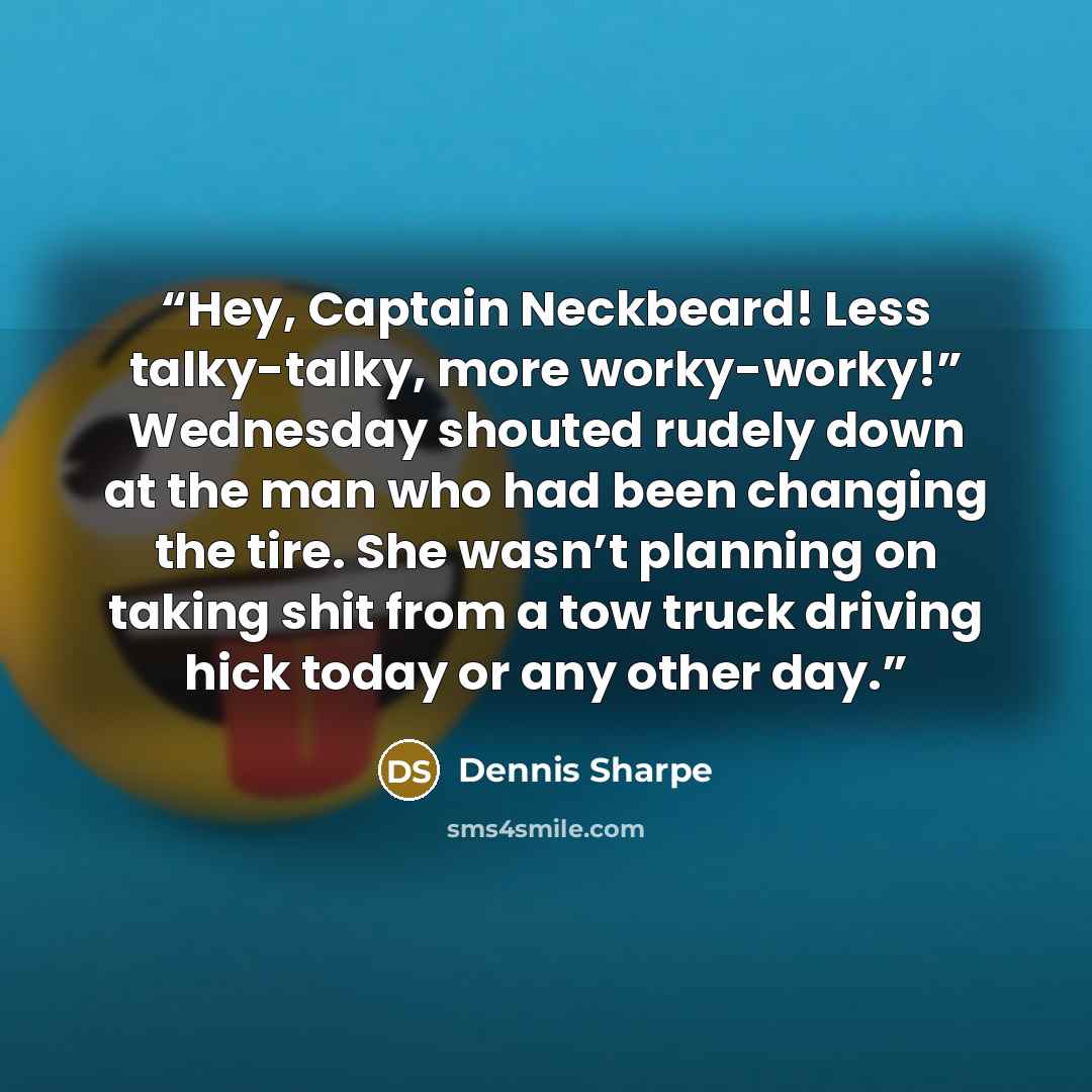 “Hey, Captain Neckbeard! Less talky-talky, more worky-worky!” Wednesday shouted rudely down at the man who had been changing the tire. She wasn’t planning on taking shit from a tow truck driving hick today or any other day.” quote by Dennis Sharpe