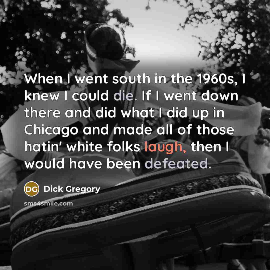 “When I went south in the 1960s, I knew I could die. If I went down there and did what I did up in Chicago and made all of those hatin' white folks laugh, then I would have been defeated.” quote by Dick Gregory