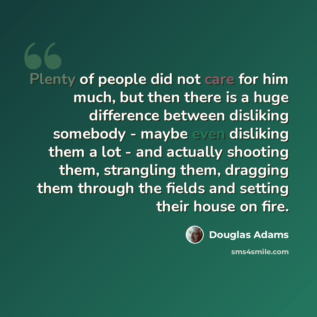 “Plenty of people did not care for him much, but then there is a huge difference between disliking somebody - maybe even disliking them a lot - and actually shooting them, strangling them, dragging them through the fields and setting their house on fire.” quote by Douglas Adams