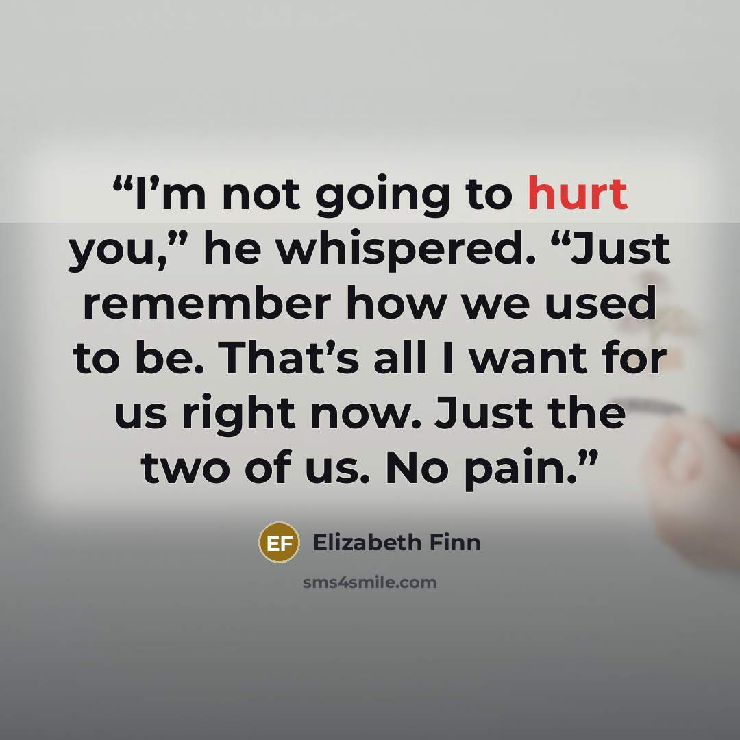 “I’m not going to hurt you,” he whispered. “Just remember how we used to be. That’s all I want for us right now. Just the two of us. No pain.” quote by Elizabeth Finn