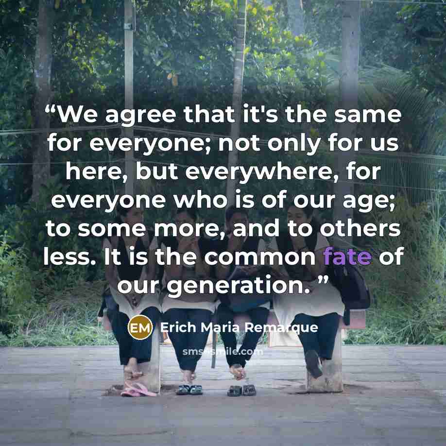 “We agree that it's the same for everyone; not only for us here, but everywhere, for everyone who is of our age; to some more, and to others less. It is the common fate of our generation.” quote by Erich Maria Remarque