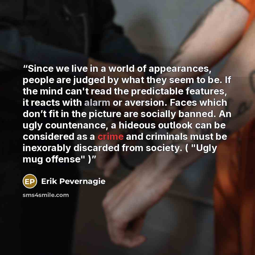 “Since we live in a world of appearances, people are judged by what they seem to be. If the mind can't read the predictable features, it reacts with alarm or aversion. Faces which don’t fit in the picture are socially banned. An ugly countenance, a hideous outlook can be considered as a crime and…” quote by Erik Pevernagie