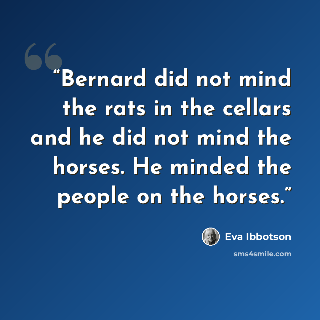 “Bernard did not mind the rats in the cellars and he did not mind the horses. He minded the people on the horses.” quote by Eva Ibbotson