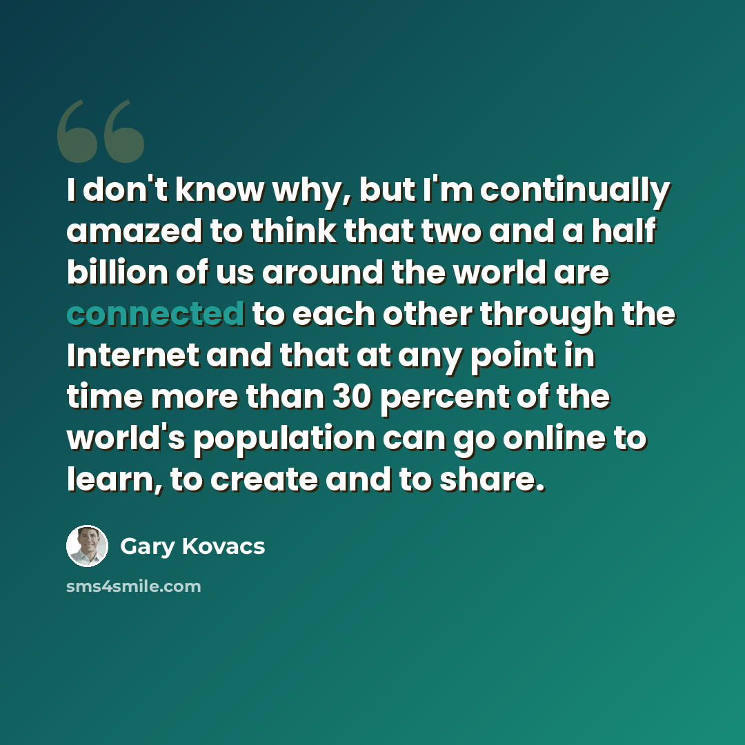 “I don't know why, but I'm continually amazed to think that two and a half billion of us around the world are connected to each other through the Internet and that at any point in time more than 30 percent of the world's population can go online to learn, to create and to share.” quote by Gary Kovacs