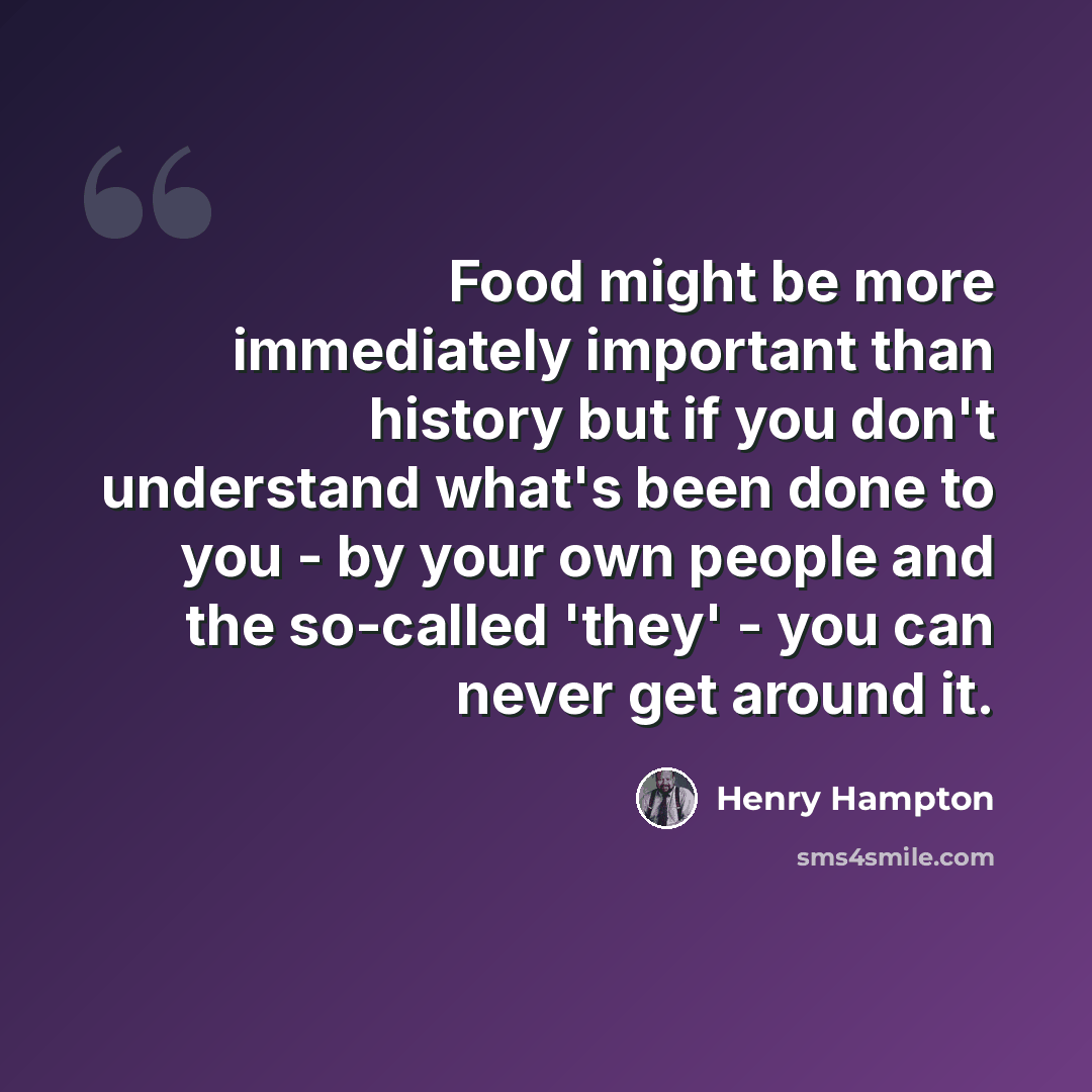 “Food might be more immediately important than history but if you don't understand what's been done to you - by your own people and the so-called 'they' - you can never get around it.” quote by Henry Hampton