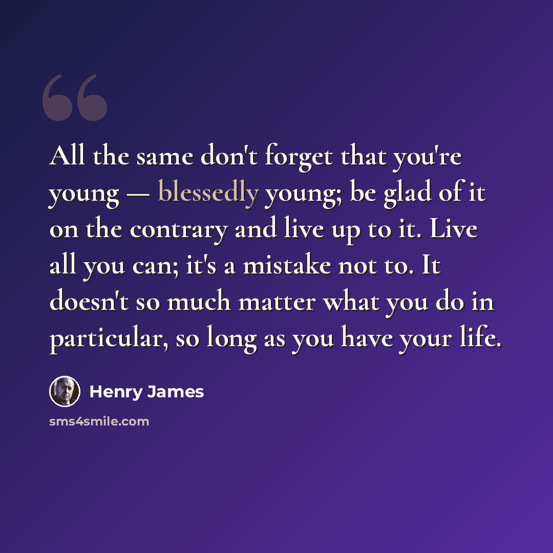 “All the same don't forget that you're young — blessedly young; be glad of it on the contrary and live up to it. Live all you can; it's a mistake not to. It doesn't so much matter what you do in particular, so long as you have your life.” quote by Henry James