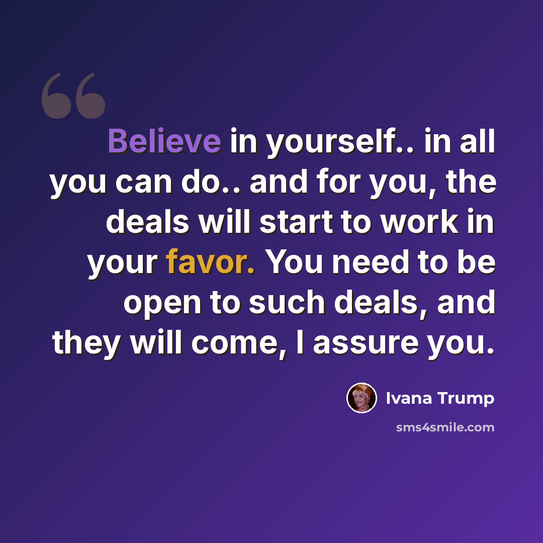 “Believe in yourself.. in all you can do.. and for you, the deals will start to work in your favor. You need to be open to such deals, and they will come, I assure you.” quote by Ivana Trump
