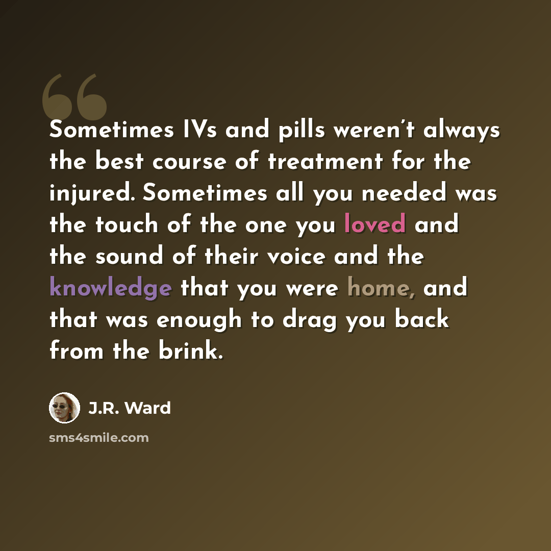 “Sometimes IVs and pills weren’t always the best course of treatment for the injured. Sometimes all you needed was the touch of the one you loved and the sound of their voice and the knowledge that you were home, and that was enough to drag you back from the brink.” quote by J.R. Ward