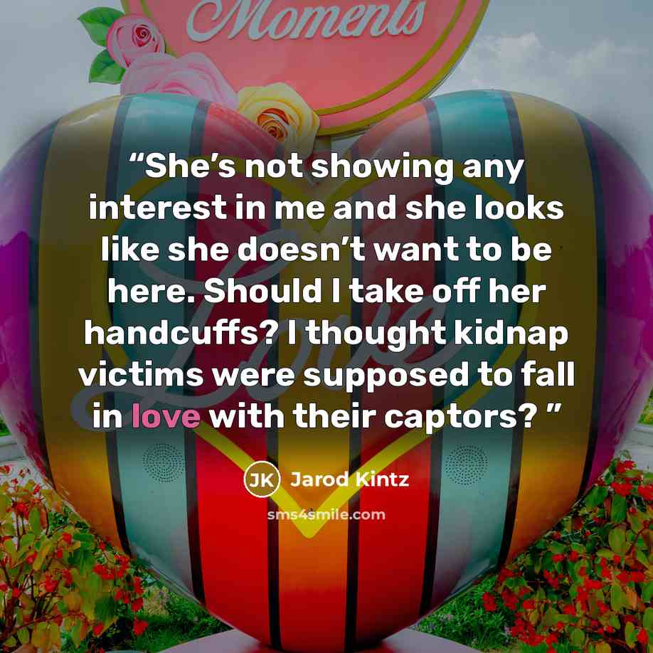 “She’s not showing any interest in me and she looks like she doesn’t want to be here. Should I take off her handcuffs? I thought kidnap victims were supposed to fall in love with their captors?” quote by Jarod Kintz