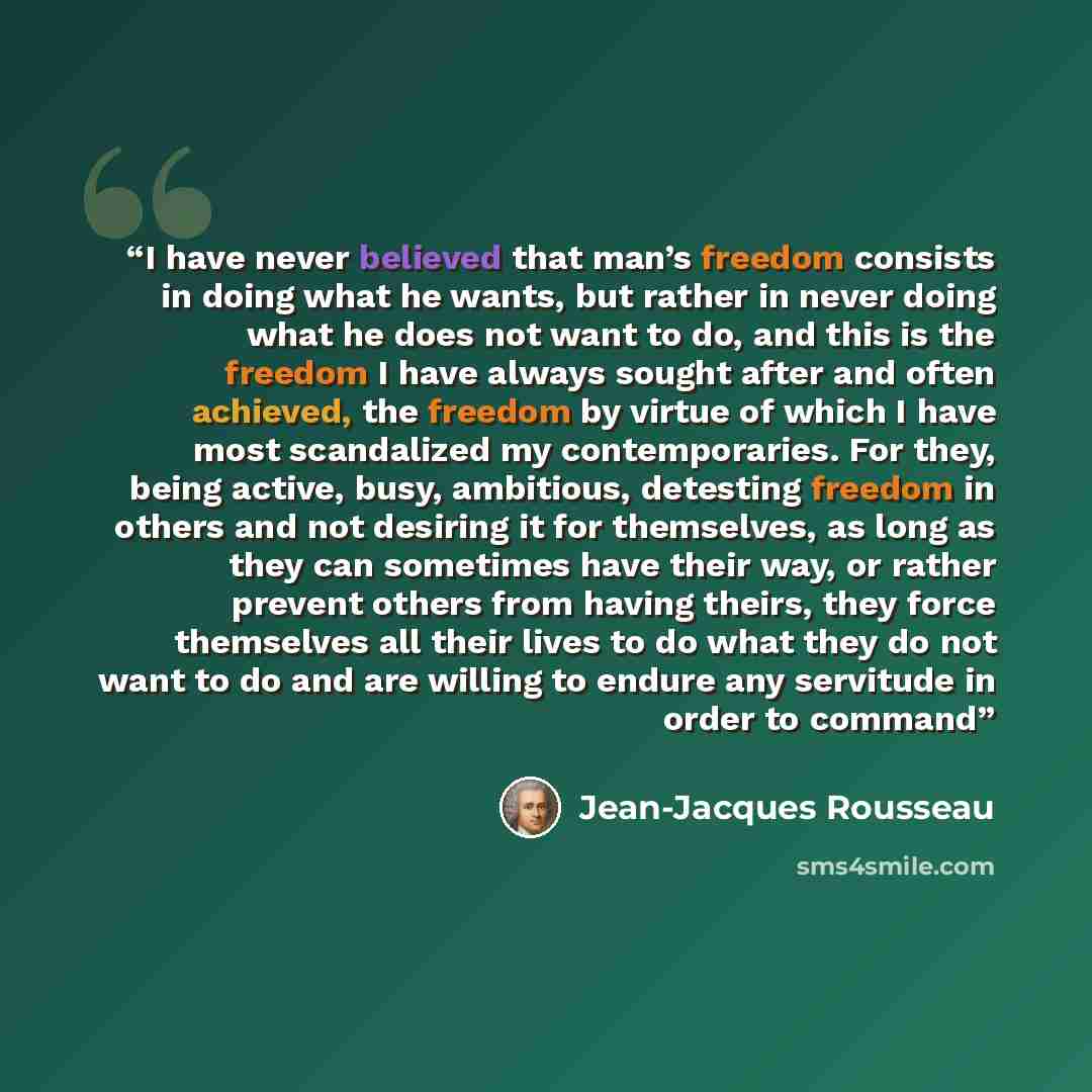 “I have never believed that man’s freedom consists in doing what he wants, but rather in never doing what he does not want to do, and this is the freedom I have always sought after and often achieved, the freedom by virtue of which I have most scandalized my contemporaries. For they, being active…” quote by Jean-Jacques Rousseau