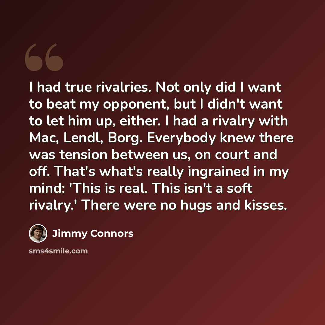 “I had true rivalries. Not only did I want to beat my opponent, but I didn't want to let him up, either. I had a rivalry with Mac, Lendl, Borg. Everybody knew there was tension between us, on court and off. That's what's really ingrained in my mind: 'This is real. This isn't a soft rivalry.' There…” quote by Jimmy Connors