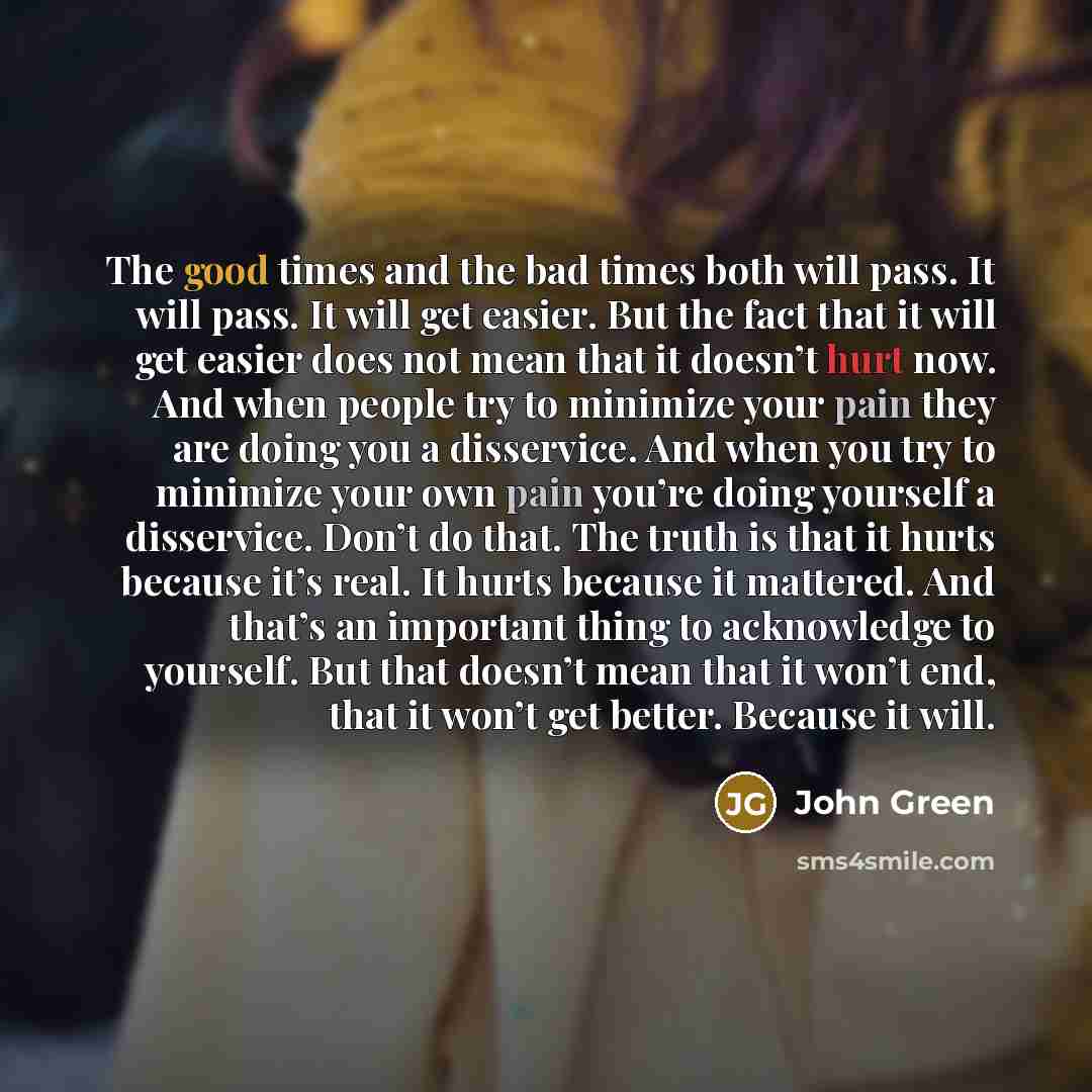 “The good times and the bad times both will pass. It will pass. It will get easier. But the fact that it will get easier does not mean that it doesn’t hurt now. And when people try to minimize your pain they are doing you a disservice. And when you try to minimize your own pain you’re doing…” quote by John Green