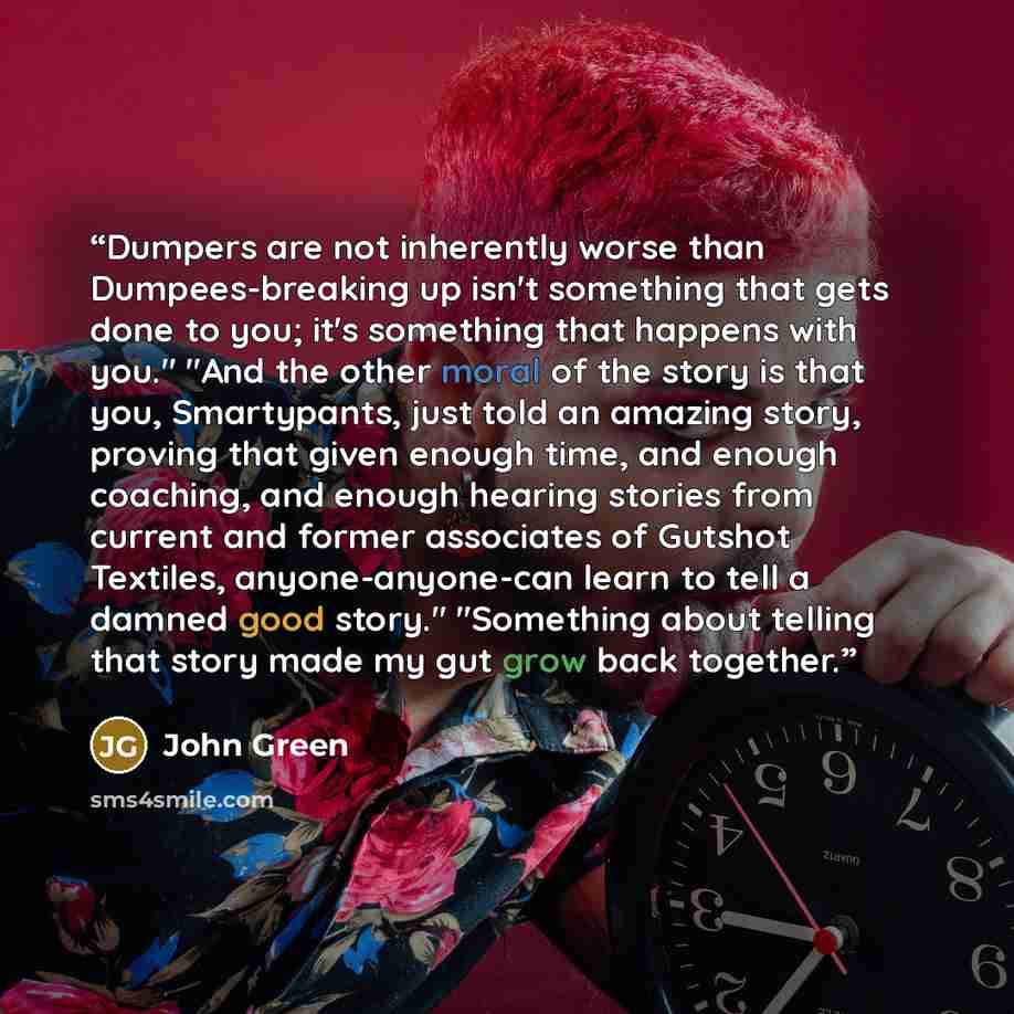 “Dumpers are not inherently worse than Dumpees-breaking up isn't something that gets done to you; it's something that happens with you." "And the other moral of the story is that you, Smartypants, just told an amazing story, proving that given enough time, and enough coaching, and enough hearing…” quote by John Green