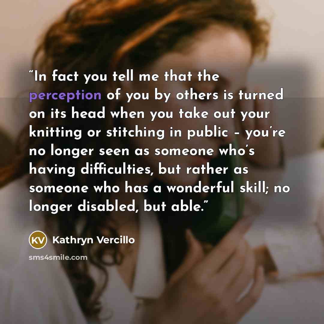 “In fact you tell me that the perception of you by others is turned on its head when you take out your knitting or stitching in public – you’re no longer seen as someone who’s having difficulties, but rather as someone who has a wonderful skill; no longer disabled, but able.” quote by Kathryn Vercillo