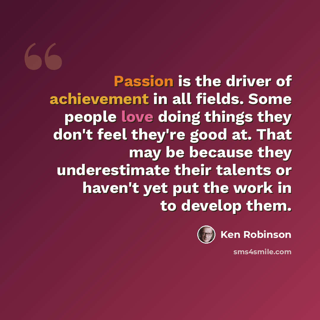 “Passion is the driver of achievement in all fields. Some people love doing things they don't feel they're good at. That may be because they underestimate their talents or haven't yet put the work in to develop them.” quote by Ken Robinson