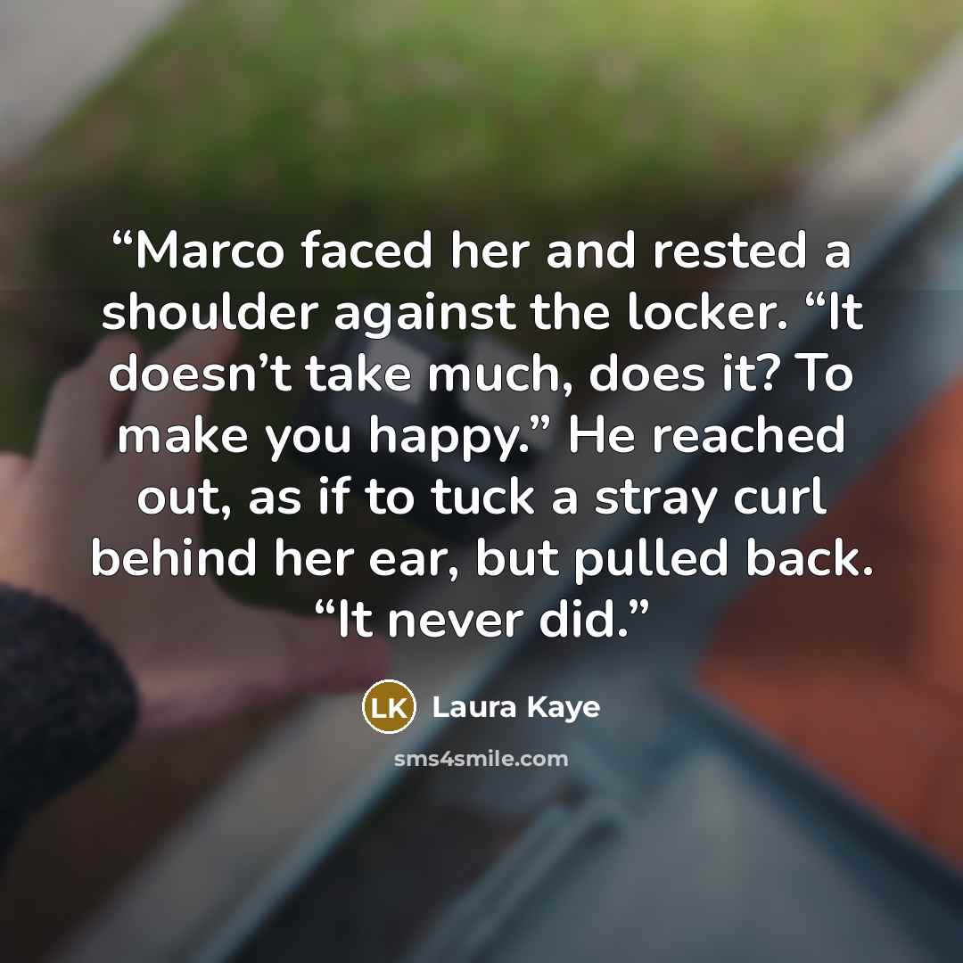 “Marco faced her and rested a shoulder against the locker. “It doesn’t take much, does it? To make you happy.” He reached out, as if to tuck a stray curl behind her ear, but pulled back. “It never did.” quote by Laura Kaye