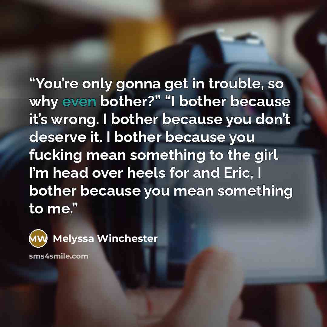 “You’re only gonna get in trouble, so why even bother?” “I bother because it’s wrong. I bother because you don’t deserve it. I bother because you fucking mean something to the girl I’m head over heels for and Eric, I bother because you mean something to me.” quote by Melyssa Winchester