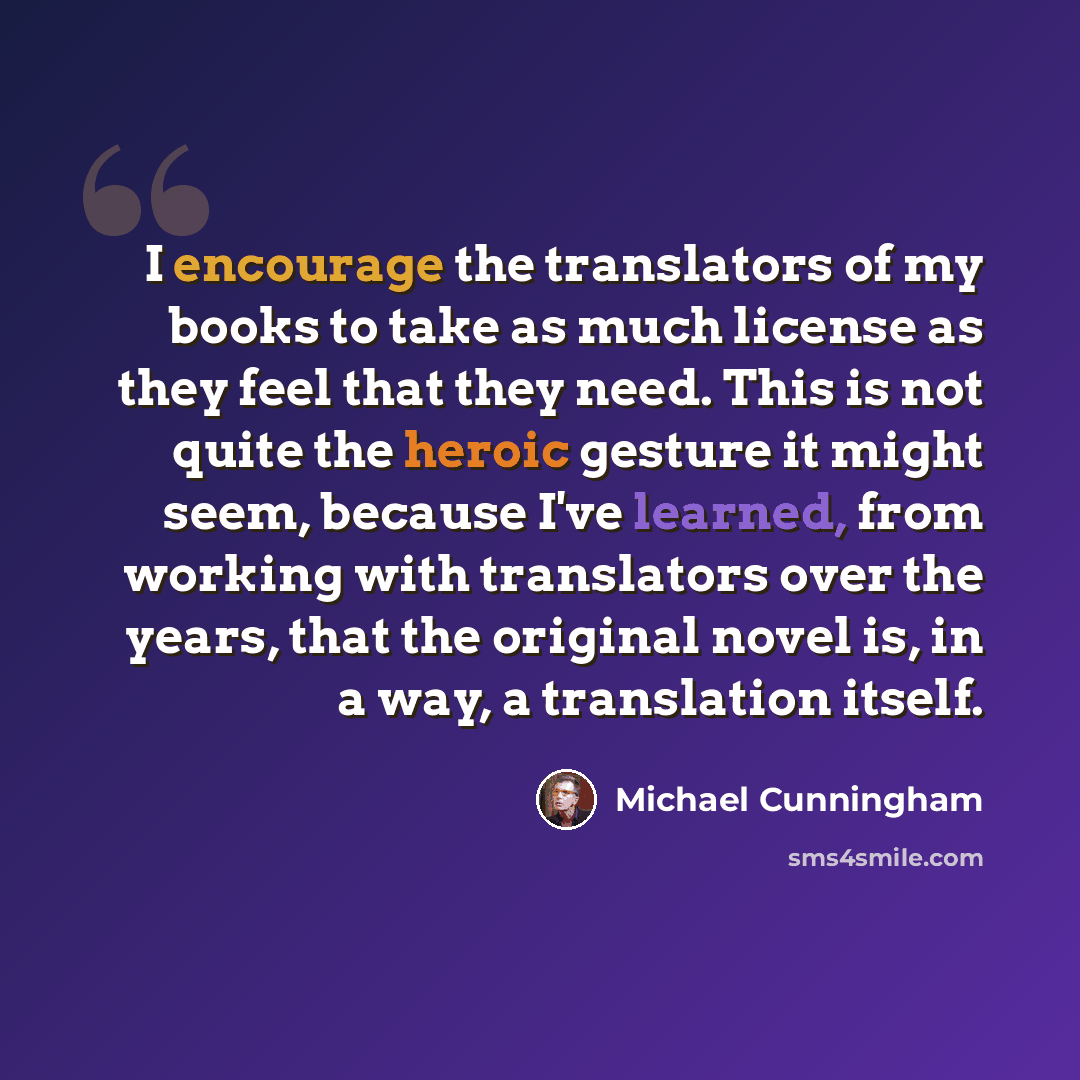“I encourage the translators of my books to take as much license as they feel that they need. This is not quite the heroic gesture it might seem, because I've learned, from working with translators over the years, that the original novel is, in a way, a translation itself.” quote by Michael Cunningham