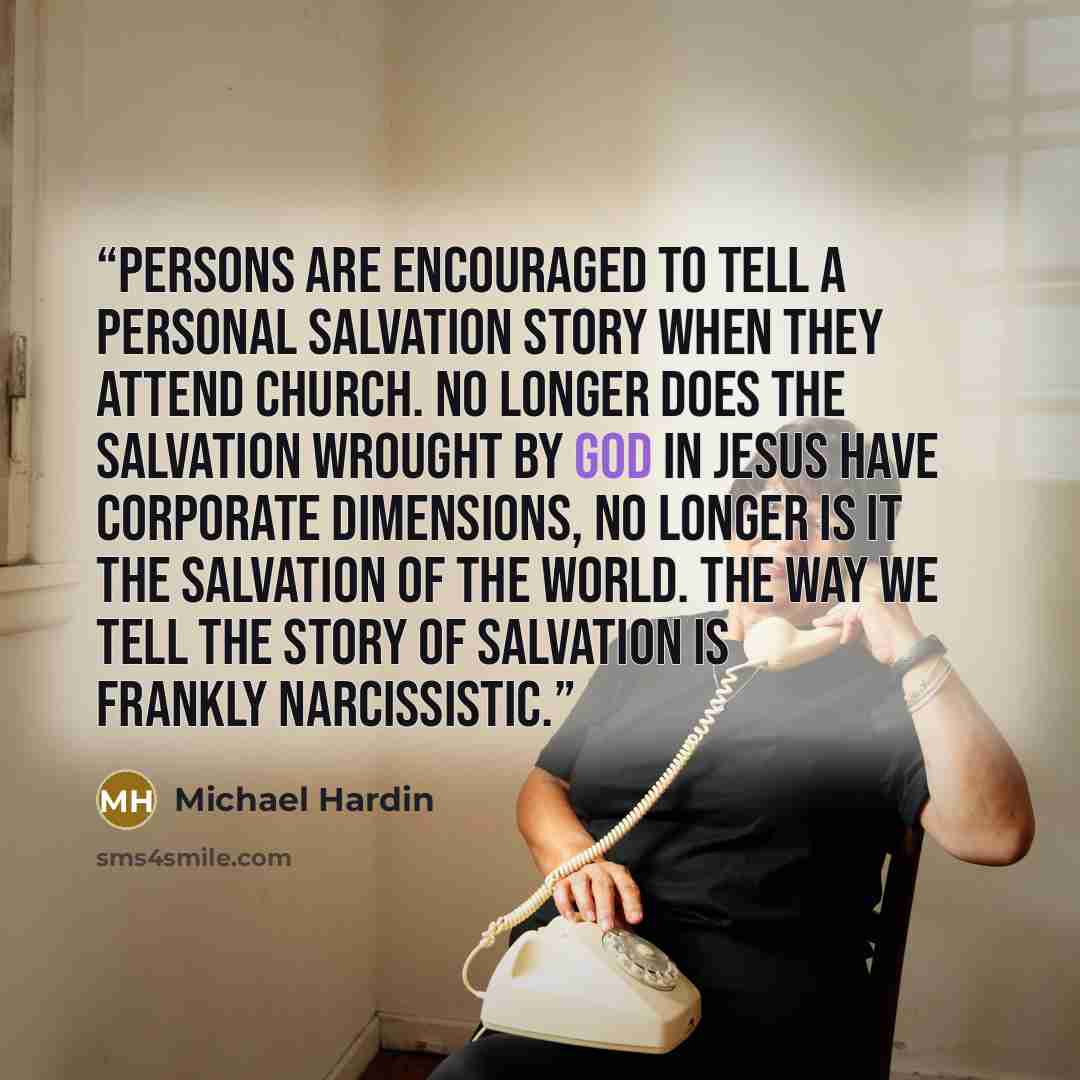 “Persons are encouraged to tell a personal salvation story when they attend church. No longer does the salvation wrought by God in Jesus have corporate dimensions, no longer is it the salvation of the world. The way we tell the story of salvation is frankly narcissistic.” quote by Michael Hardin
