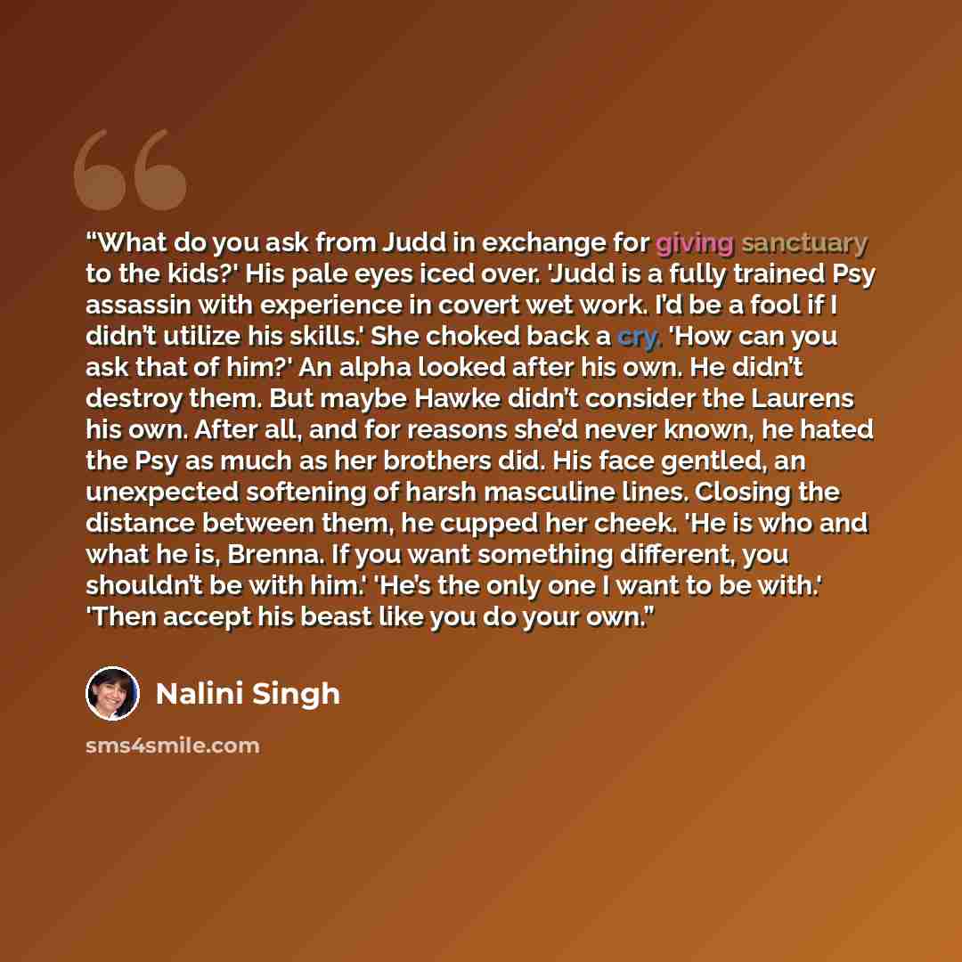 “What do you ask from Judd in exchange for giving sanctuary to the kids?' His pale eyes iced over. 'Judd is a fully trained Psy assassin with experience in covert wet work. I’d be a fool if I didn’t utilize his skills.' She choked back a cry. 'How can you ask that of him?' An alpha looked after his…” quote by Nalini Singh