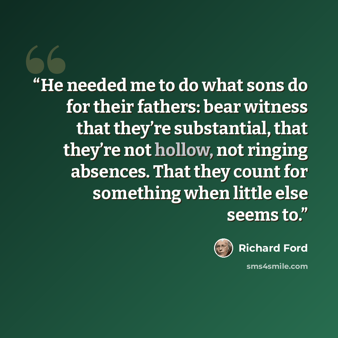 “He needed me to do what sons do for their fathers: bear witness that they’re substantial, that they’re not hollow, not ringing absences. That they count for something when little else seems to.” quote by Richard Ford