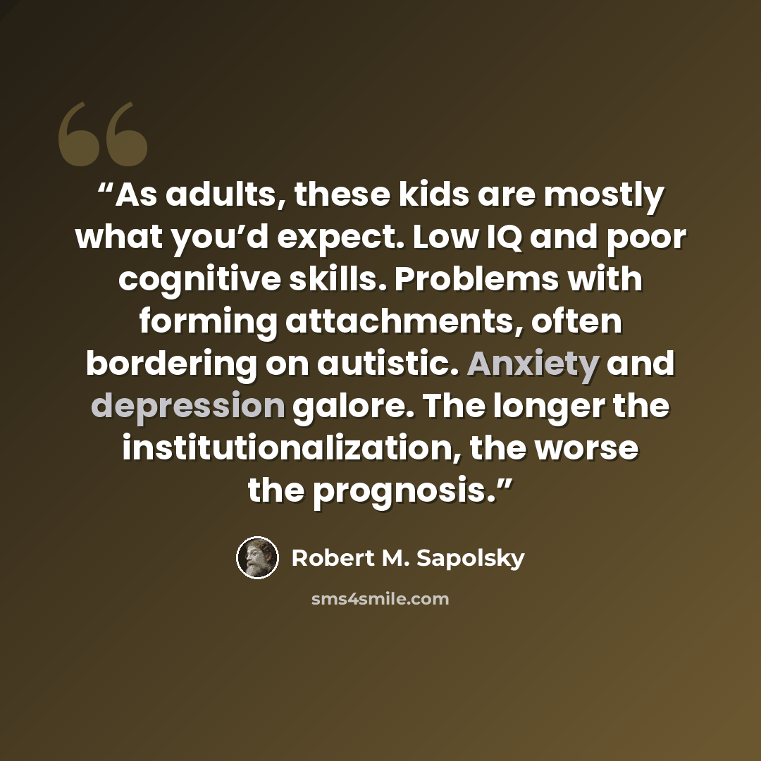 “As adults, these kids are mostly what you’d expect. Low IQ and poor cognitive skills. Problems with forming attachments, often bordering on autistic. Anxiety and depression galore. The longer the institutionalization, the worse the prognosis.” quote by Robert M. Sapolsky