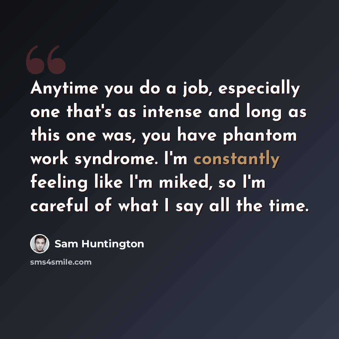 “Anytime you do a job, especially one that's as intense and long as this one was, you have phantom work syndrome. I'm constantly feeling like I'm miked, so I'm careful of what I say all the time.” quote by Sam Huntington